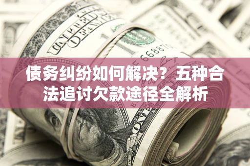 济南债务纠纷如何解决？五种合法追讨欠款途径全解析