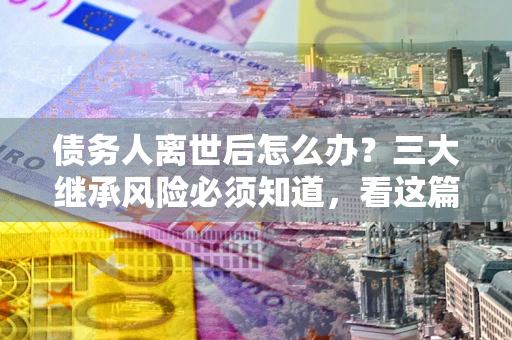 济南债务人离世后怎么办？三大继承风险必须知道，看这篇就够了