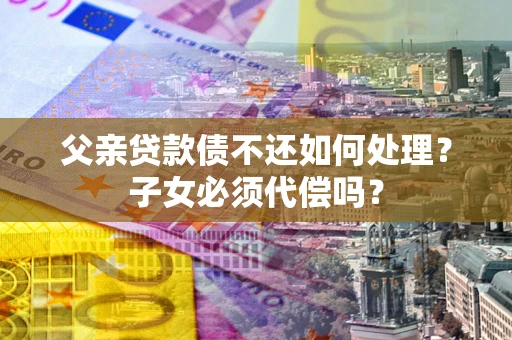 济南父亲贷款债不还如何处理？子女必须代偿吗？