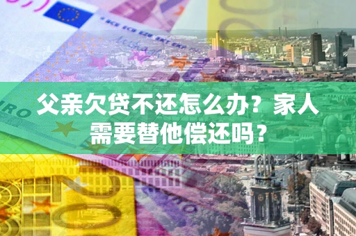 济南父亲欠贷不还怎么办？家人需要替他偿还吗？