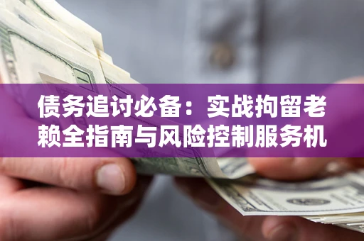 济南债务追讨必备：实战拘留老赖全指南与风险控制服务机构推荐